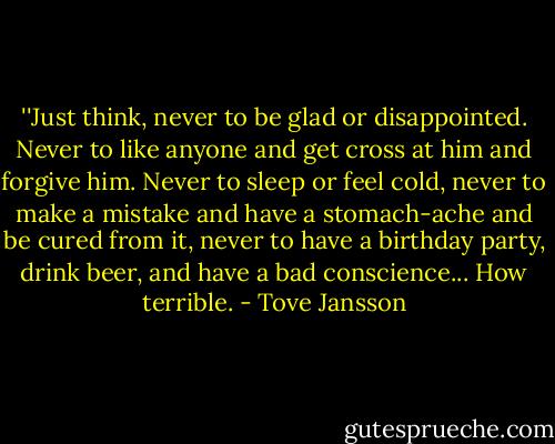 ‎''Just think, never to be glad or disappointed. Never to like anyone and get cross at him and forgive him. Never to sleep or feel cold, never to make a mistake and have a stomach-ache and be cured from it, never to have a birthday party, drink beer, and have a bad conscience...<br />How terrible. - Tove Jansson