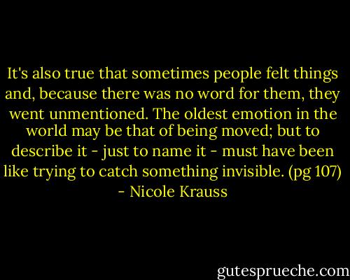 It's also true that sometimes people felt things and, because there was no word for them, they went unmentioned. The oldest emotion in the world may be that of being moved; but to describe it - just to name it - must have been like trying to catch something invisible. (pg 107) - Nicole Krauss