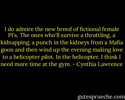 I do admire the new breed of fictional female PI's. The ones who'll survive a throttling, a kidnapping, a punch in the kidneys from a Mafia goon and then wind up the evening making love to a helicopter pilot. In the helicopter. I think I need more time at the gym. - Cynthia Lawrence