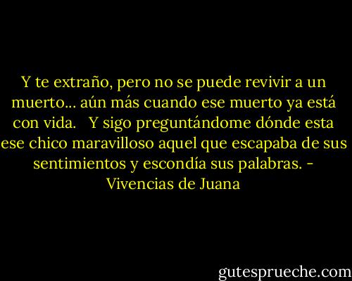 Y te extraño, pero no se puede revivir a un muerto... aún más cuando ese muerto ya está con vida. <br /><br />Y sigo preguntándome dónde esta ese chico maravilloso aquel que escapaba de sus sentimientos y escondía sus palabras. - Vivencias de Juana