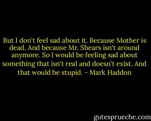 But I don't feel sad about it. Because Mother is dead. And because Mr. Shears isn't around anymore. So I would be feeling sad about something that isn't real and doesn't exist. And that would be stupid. - Mark Haddon