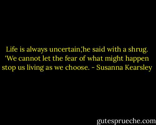 Life is always uncertain,'he said with a shrug. 'We cannot let the fear of what might happen stop us living as we choose. - Susanna Kearsley