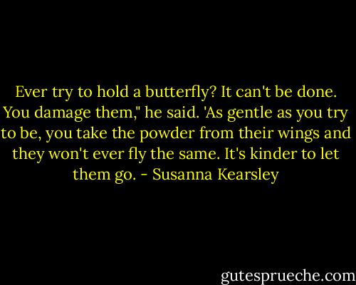 Ever try to hold a butterfly? It can't be done. You damage them," he said. 'As gentle as you try to be, you take the powder from their wings and they won't ever fly the same. It's kinder to let them go. - Susanna Kearsley