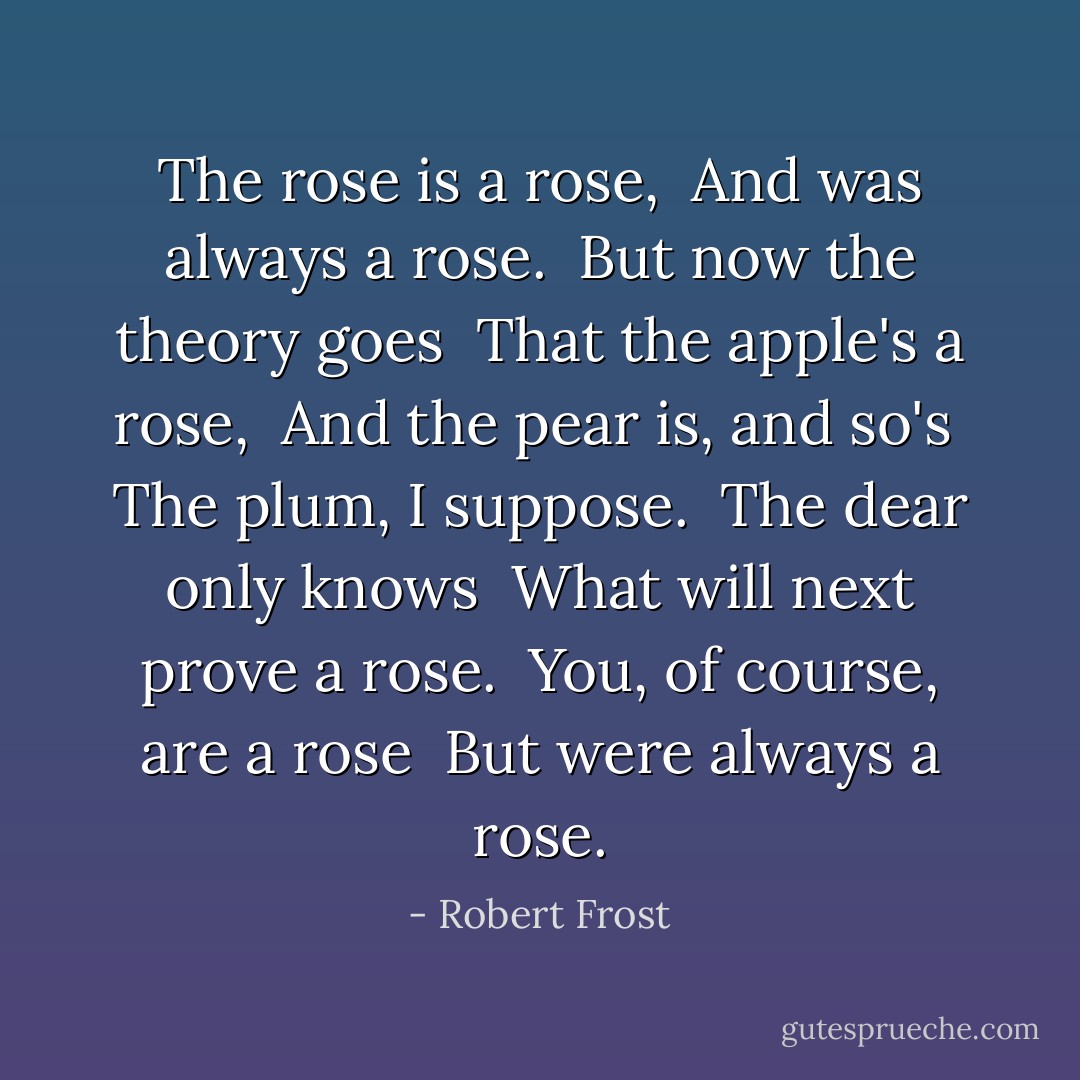 The rose is a rose, <br />And was always a rose. <br />But now the theory goes <br />That the apple's a rose, <br />And the pear is, and so's <br />The plum, I suppose. <br />The dear only knows <br />What will next prove a rose. <br />You, of course, are a rose <br />But were always a rose. - Robert Frost