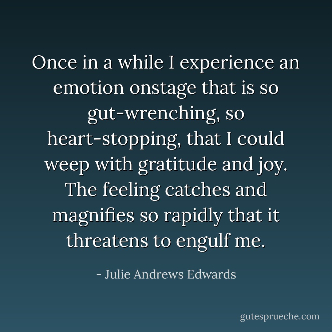 Once in a while I experience an emotion onstage that is so gut-wrenching, so heart-stopping, that I could weep with gratitude and joy. The feeling catches and magnifies so rapidly that it threatens to engulf me. - Julie Andrews Edwards