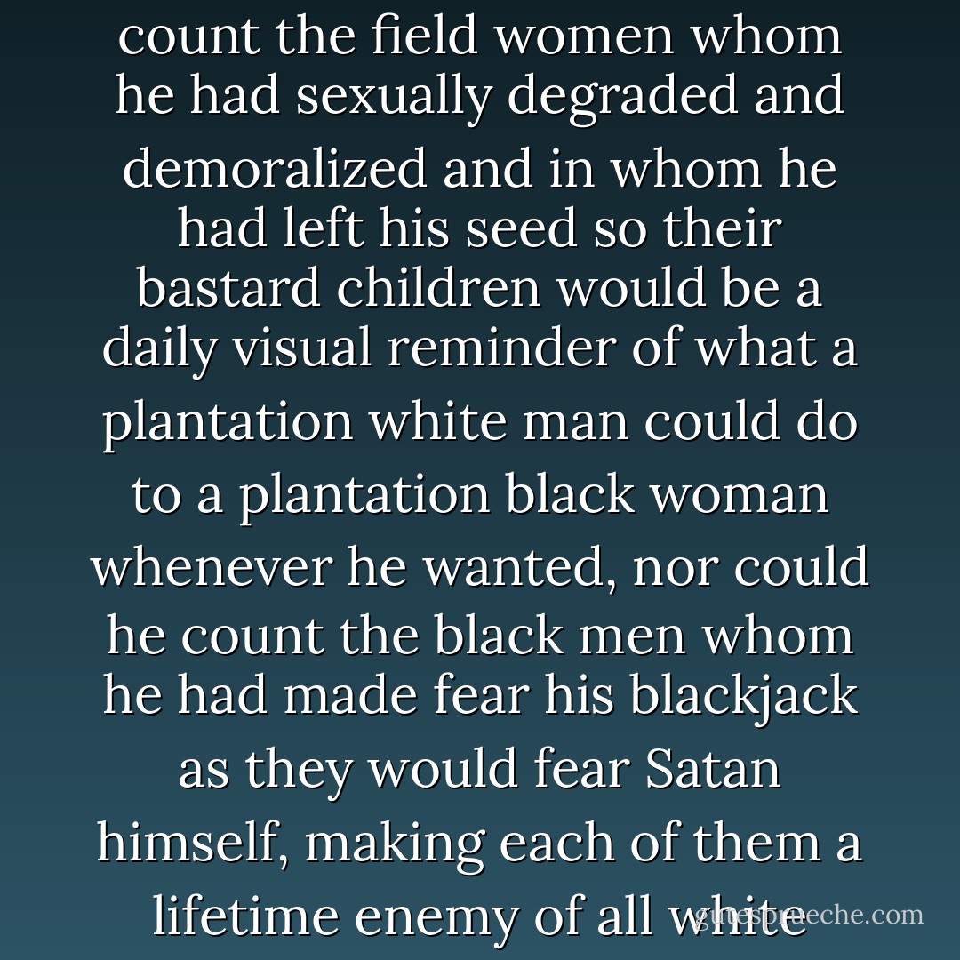 But no one could say he hadn't gotten even. He could not count the field women whom he had sexually degraded and demoralized and in whom he had left his seed so their bastard children would be a daily visual reminder of what a plantation white man could do to a plantation black woman whenever he wanted, nor could he count the black men whom he had made fear his blackjack as they would fear Satan himself, making each of them a lifetime enemy of all white people. - James Lee Burke