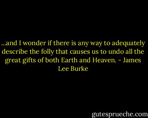...and I wonder if there is any way to adequately describe the folly that causes us to undo all the great gifts of both Earth and Heaven. - James Lee Burke
