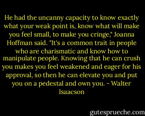 He had the uncanny capacity to know exactly what your weak point is, know what will make you feel small, to make you cringe," Joanna Hoffman said. "It's a common trait in people who are charismatic and know how to manipulate people. Knowing that he can crush you makes you feel weakened and eager for his approval, so then he can elevate you and put you on a pedestal and own you. - Walter Isaacson
