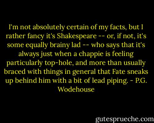 I'm not absolutely certain of my facts, but I rather fancy it's Shakespeare -- or, if not, it's some equally brainy lad -- who says that it's always just when a chappie is feeling particularly top-hole, and more than usually braced with things in general that Fate sneaks up behind him with a bit of lead piping. - P.G. Wodehouse
