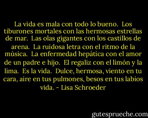 La vida es mala<br />con todo lo bueno.<br /><br />Los tiburones mortales<br />con las hermosas estrellas de mar.<br /><br />Las olas gigantes<br />con los castillos de arena.<br /><br />La ruidosa letra<br />con el ritmo de la música.<br /><br />La enfermedad hepática<br />con el amor de un padre e hijo.<br /><br />El regaliz<br />con el limón y la lima.<br /><br />Es la vida.<br /><br />Dulce, hermosa,<br />viento en tu cara,<br />aire en tus pulmones,<br />besos en tus labios<br />vida. - Lisa Schroeder