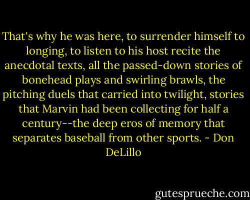 That's why he was here, to surrender himself to longing, to listen to his host recite the anecdotal texts, all the passed-down stories of bonehead plays and swirling brawls, the pitching duels that carried into twilight, stories that Marvin had been collecting for half a century--the deep eros of memory that separates baseball from other sports. - Don DeLillo