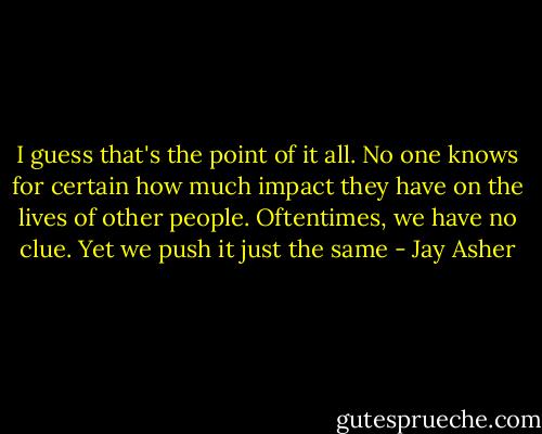 I guess that's the point of it all. No one knows for certain how much impact they have on the lives of other people. Oftentimes, we have no clue. Yet we push it just the same - Jay Asher