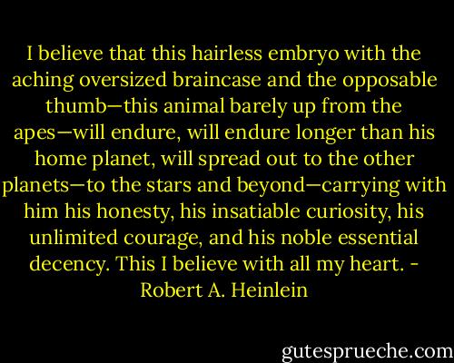 I believe that this hairless embryo with the aching oversized braincase and the opposable thumb—this animal barely up from the apes—will endure, will endure longer than his home planet, will spread out to the other planets—to the stars and beyond—carrying with him his honesty, his insatiable curiosity, his unlimited courage, and his noble essential decency. This I believe with all my heart. - Robert A. Heinlein