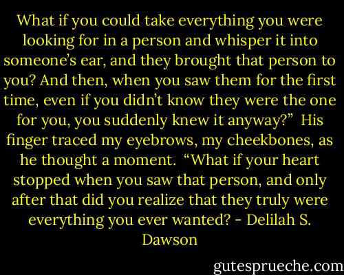 What if you could take everything you were looking for in a person and whisper it into someone’s ear, and they brought that person to you? And then, when you saw them for the first time, even if you didn’t know they were the one for you, you suddenly knew it anyway?”<br /><br />His finger traced my eyebrows, my cheekbones, as he thought a moment.<br /><br />“What if your heart stopped when you saw that person, and only after that did you realize that they truly were everything you ever wanted? - Delilah S. Dawson