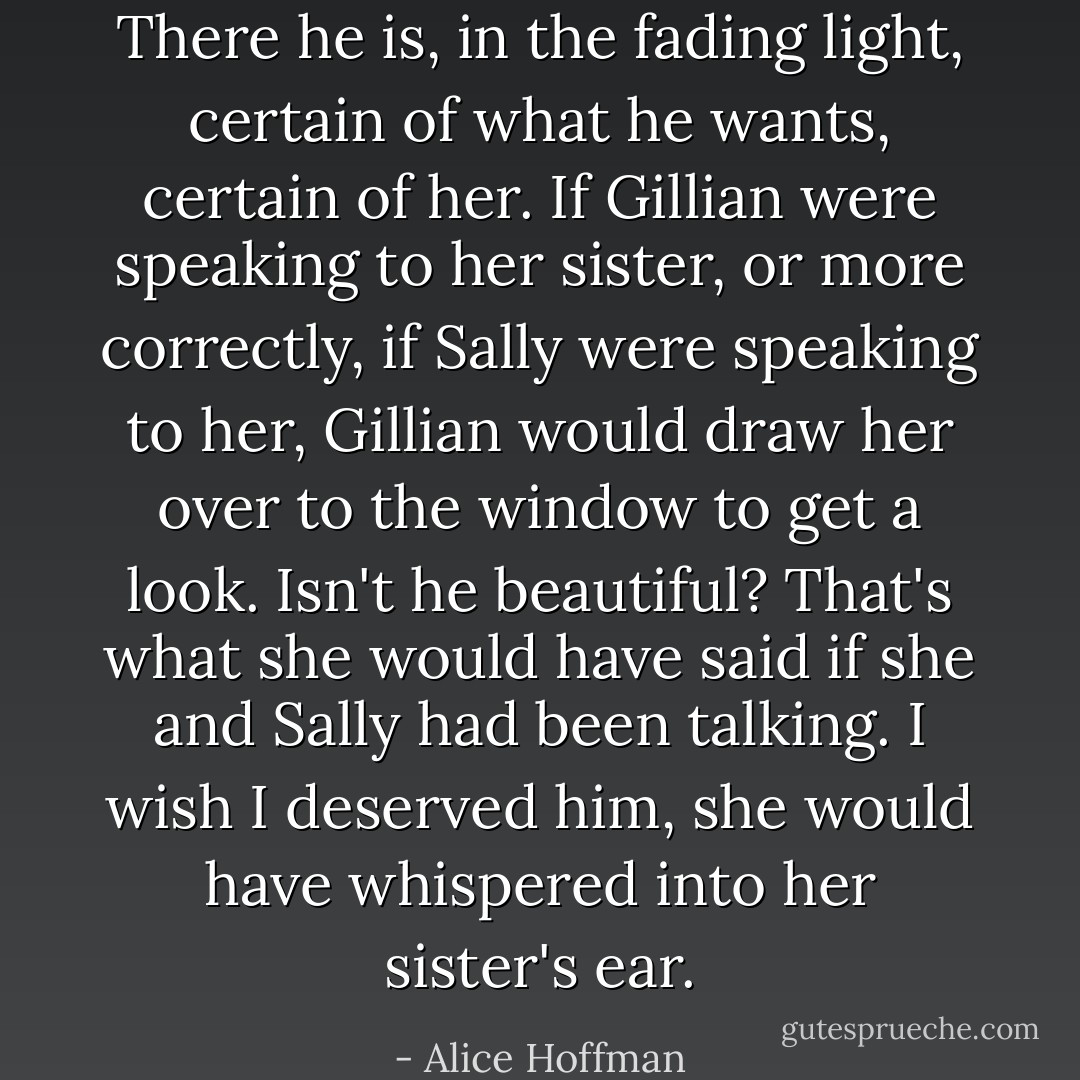 There he is, in the fading light, certain of what he wants, certain of her. If Gillian were speaking to her sister, or more correctly, if Sally were speaking to her, Gillian would draw her over to the window to get a look. Isn't he beautiful? That's what she would have said if she and Sally had been talking. I wish I deserved him, she would have whispered into her sister's ear. - Alice Hoffman