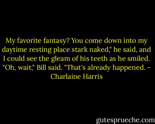 My favorite fantasy? You come down into my daytime resting place stark naked," he said, and I could see the gleam of his teeth as he smiled. "Oh, wait," Bill said. "That's already happened. - Charlaine Harris