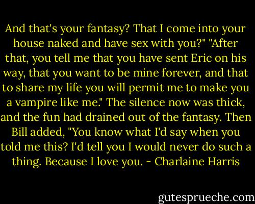 And that's your fantasy? That I come into your house naked and have sex with you?"<br />"After that, you tell me that you have sent Eric on his way, that you want to be mine forever, and that to share my life you will permit me to make you a vampire like me."<br />The silence now was thick, and the fun had drained out of the fantasy.<br />Then Bill added, "You know what I'd say when you told me this? I'd tell you I would never do such a thing. Because I love you. - Charlaine Harris