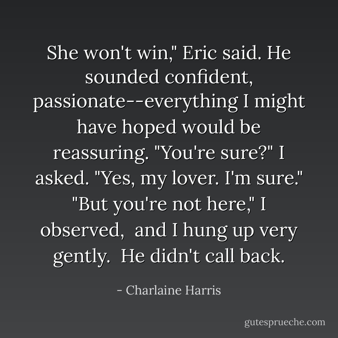 She won't win," Eric said. He sounded confident, passionate--everything I might have hoped would be reassuring.<br />"You're sure?" I asked.<br />"Yes, my lover. I'm sure."<br />"But you're not here," I observed,<br /> and I hung up very gently.<br /> He didn't call back. - Charlaine Harris