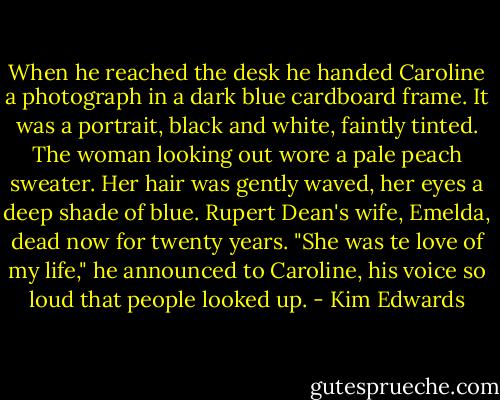 When he reached the desk he handed Caroline a photograph in a dark blue cardboard frame. It was a portrait, black and white, faintly tinted. The woman looking out wore a pale peach sweater. Her hair was gently waved, her eyes a deep shade of blue. Rupert Dean's wife, Emelda, dead now for twenty years. "She was te love of my life," he announced to Caroline, his voice so loud that people looked up. - Kim Edwards