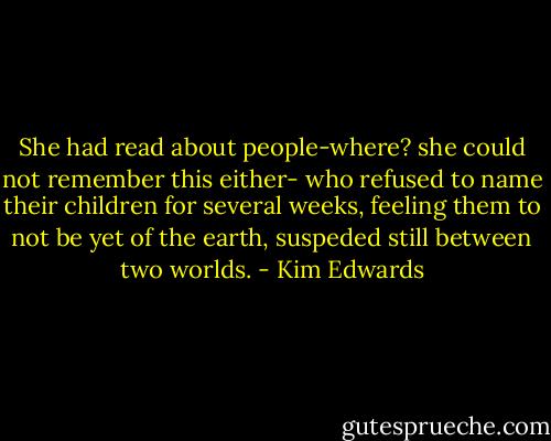She had read about people-where? she could not remember this either- who refused to name their children for several weeks, feeling them to not be yet of the earth, suspeded still between two worlds. - Kim Edwards