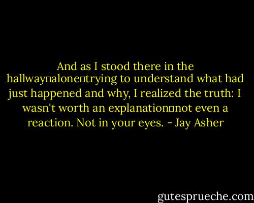 And as I stood there in the hallway―alone―trying to understand what had just happened and why, I realized the truth: I wasn't worth an explanation―not even a reaction. Not in your eyes. - Jay Asher