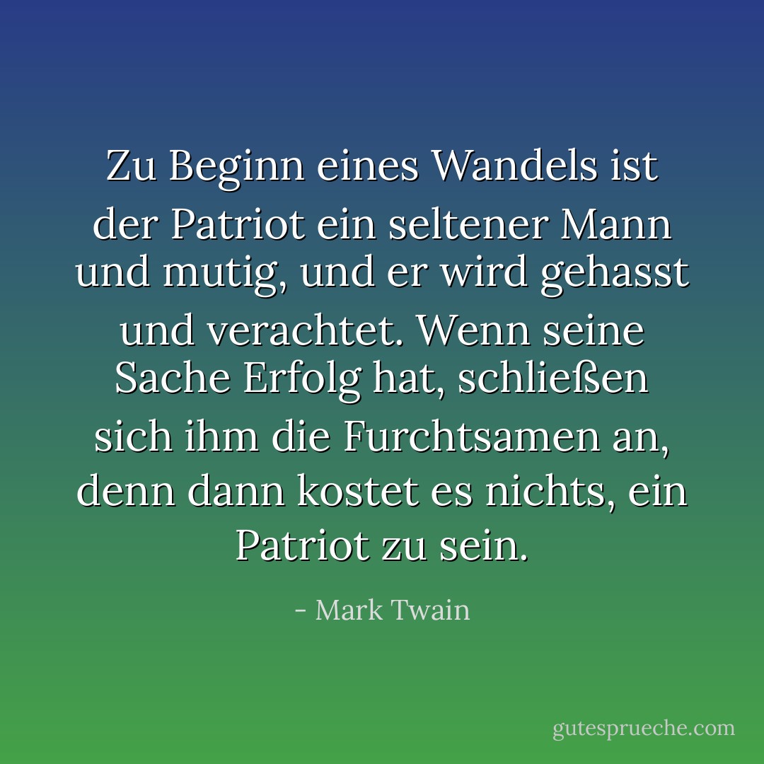 Zu Beginn eines Wandels ist der Patriot ein seltener Mann und mutig, und er wird gehasst und verachtet. Wenn seine Sache Erfolg hat, schließen sich ihm die Furchtsamen an, denn dann kostet es nichts, ein Patriot zu sein. - Mark Twain<