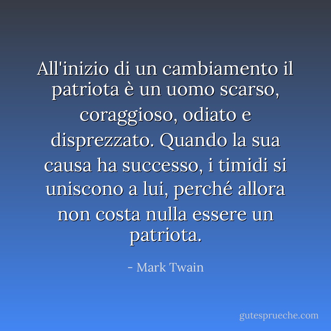All'inizio di un cambiamento il patriota è un uomo scarso, coraggioso, odiato e disprezzato. Quando la sua causa ha successo, i timidi si uniscono a lui, perché allora non costa nulla essere un patriota. - Mark Twain