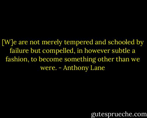 [W]e are not merely tempered and schooled by failure but compelled, in however subtle a fashion, to become something other than we were. - Anthony Lane