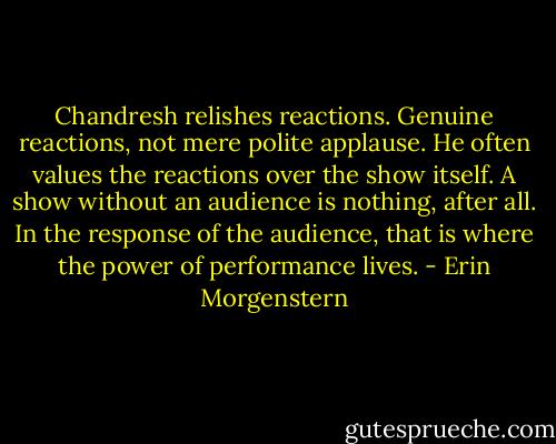 Chandresh relishes reactions. Genuine reactions, not mere polite applause. He often values the reactions over the show itself. A show without an audience is nothing, after all. In the response of the audience, that is where the power of performance lives. - Erin Morgenstern