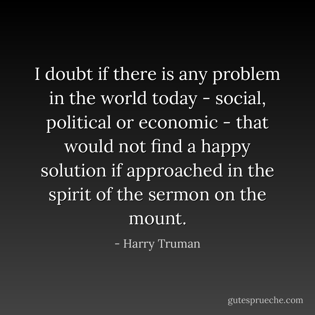 I doubt if there is any problem in the world today - social, political or economic - that would not find a happy solution if approached in the spirit of the sermon on the mount. - Harry Truman