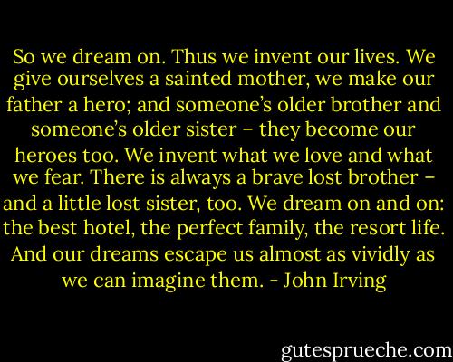 So we dream on. Thus we invent our lives. We give ourselves a sainted mother, we make our father a hero; and someone’s older brother and someone’s older sister – they become our heroes too. We invent what we love and what we fear. There is always a brave lost brother – and a little lost sister, too. We dream on and on: the best hotel, the perfect family, the resort life. And our dreams escape us almost as vividly as we can imagine them. - John Irving