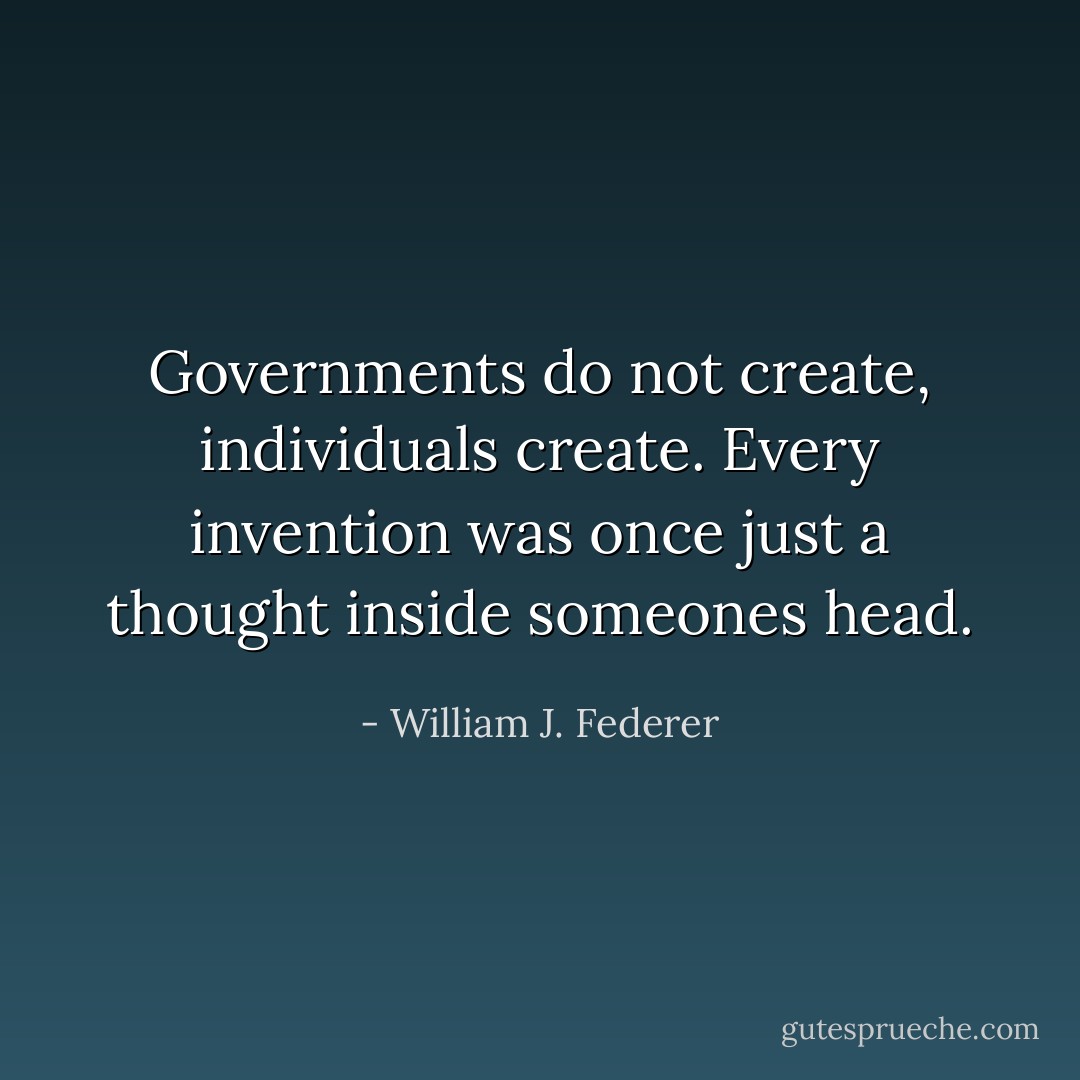 Governments do not create, individuals create. Every invention was once just a thought inside someones head. - William J. Federer