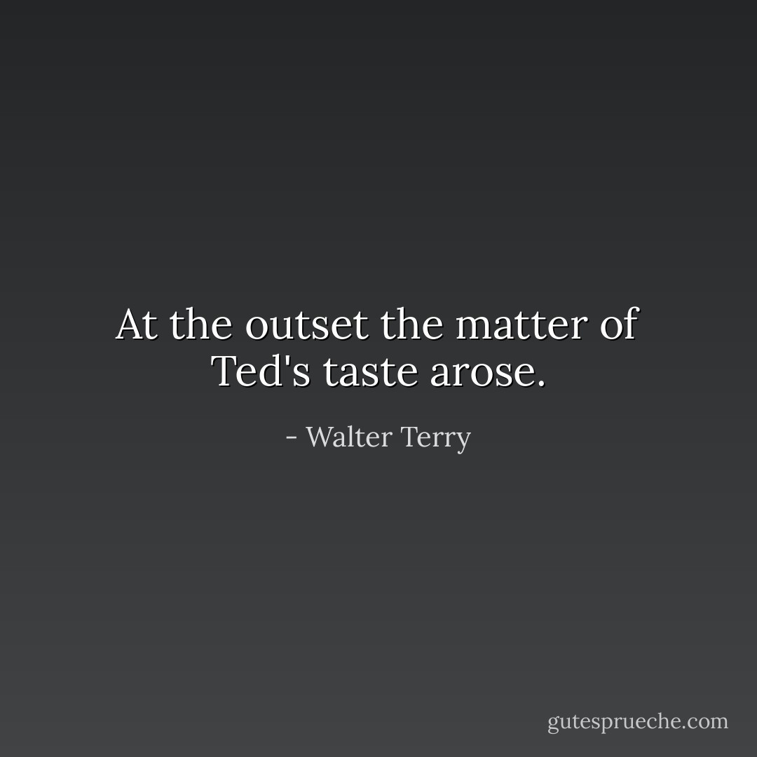 At the outset the matter of Ted's taste arose. - Walter Terry