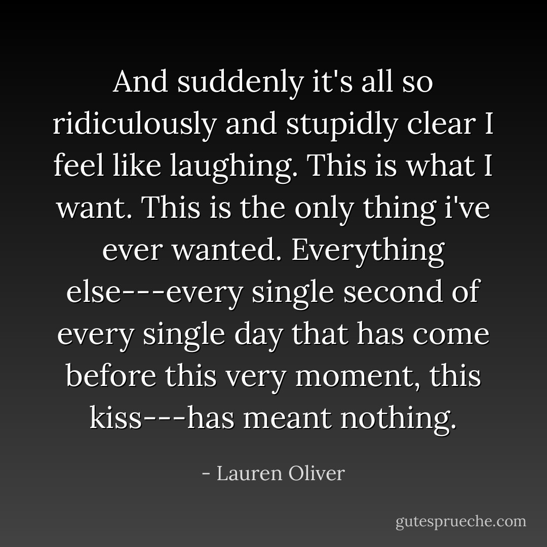 And suddenly it's all so ridiculously and stupidly clear I feel like laughing. This is what I want. This is the only thing i've ever wanted. Everything else---every single second of every single day that has come before this very moment, this kiss---has meant nothing. - Lauren Oliver