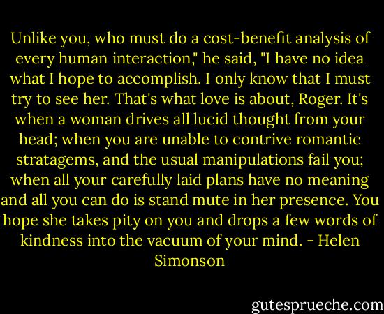 Unlike you, who must do a cost-benefit analysis of every human interaction," he said, "I have no idea what I hope to accomplish. I only know that I must try to see her. That's what love is about, Roger. It's when a woman drives all lucid thought from your head; when you are unable to contrive romantic stratagems, and the usual manipulations fail you; when all your carefully laid plans have no meaning and all you can do is stand mute in her presence. You hope she takes pity on you and drops a few words of kindness into the vacuum of your mind. - Helen Simonson