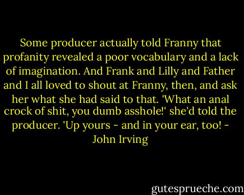 Some producer actually told Franny that profanity revealed a poor vocabulary and a lack of imagination. And Frank and Lilly and Father and I all loved to shout at Franny, then, and ask her what she had said to that. 'What an anal crock of shit, you dumb asshole!' she'd told the producer. 'Up yours - and in your ear, too! - John Irving
