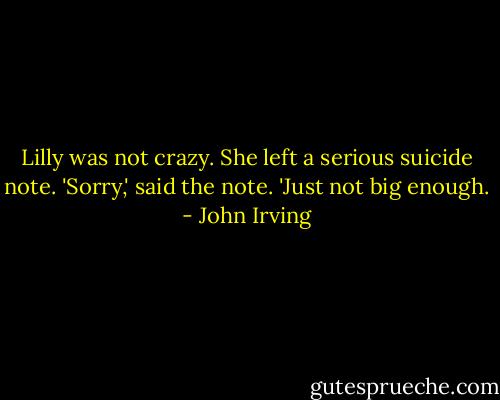 Lilly was not crazy. She left a serious suicide note.<br />'Sorry,' said the note.<br />'Just not big enough. - John Irving