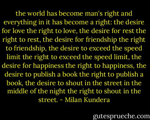 the world has become man's right and everything in it has become a right: the desire for love the right to love, the desire for rest the right to rest, the desire for friendship the right to friendship, the desire to exceed the speed limit the right to exceed the speed limit, the desire for happiness the right to happiness, the desire to publish a book the right to publish a book, the desire to shout in the street in the middle of the night the right to shout in the street. - Milan Kundera