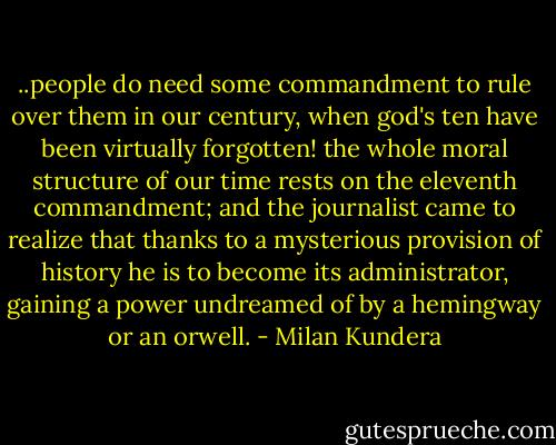 ..people do need some commandment to rule over them in our century, when god's ten have been virtually forgotten! the whole moral structure of our time rests on the eleventh commandment; and the journalist came to realize that thanks to a mysterious provision of history he is to become its administrator, gaining a power undreamed of by a hemingway or an orwell. - Milan Kundera