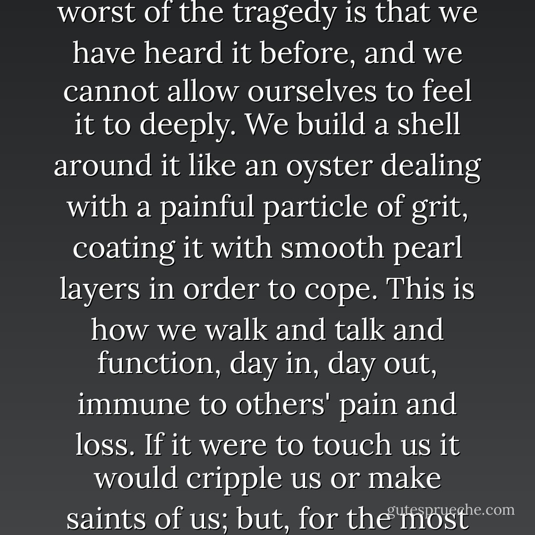 There are stories that are true, in which each individual's tale is unique and tragic, and the worst of the tragedy is that we have heard it before, and we cannot allow ourselves to feel it to deeply. We build a shell around it like an oyster dealing with a painful particle of grit, coating it with smooth pearl layers in order to cope. This is how we walk and talk and function, day in, day out, immune to others' pain and loss. If it were to touch us it would cripple us or make saints of us; but, for the most part, it does not touch us. We cannot allow it to. - Neil Gaiman