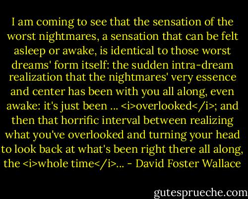 I am coming to see that the sensation of the worst nightmares, a sensation that can be felt asleep or awake, is identical to those worst dreams' form itself: the sudden intra-dream realization that the nightmares' very essence and center has been with you all along, even awake: it's just been ... <i>overlooked</i>; and then that horrific interval between realizing what you've overlooked and turning your head to look back at what's been right there all along, the <i>whole time</i>... - David Foster Wallace