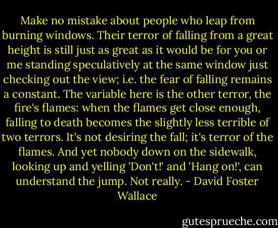 Make no mistake about people who leap from burning windows. Their terror of falling from a great height is still just as great as it would be for you or me standing speculatively at the same window just checking out the view; i.e. the fear of falling remains a constant. The variable here is the other terror, the fire's flames: when the flames get close enough, falling to death becomes the slightly less terrible of two terrors. It's not desiring the fall; it's terror of the flames. And yet nobody down on the sidewalk, looking up and yelling 'Don't!' and 'Hang on!', can understand the jump. Not really. - David Foster Wallace