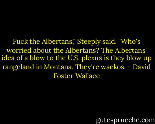Fuck the Albertans," Steeply said. "Who's worried about the Albertans? The Albertans' idea of a blow to the U.S. plexus is they blow up rangeland in Montana. They're wackos. - David Foster Wallace