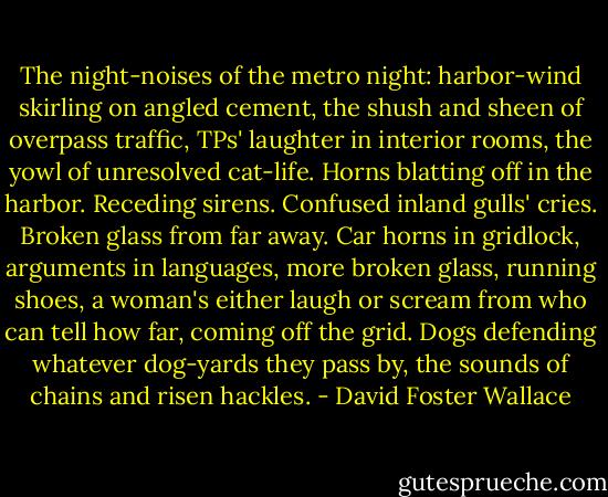 The night-noises of the metro night: harbor-wind skirling on angled cement, the shush and sheen of overpass traffic, TPs' laughter in interior rooms, the yowl of unresolved cat-life. Horns blatting off in the harbor. Receding sirens. Confused inland gulls' cries. Broken glass from far away. Car horns in gridlock, arguments in languages, more broken glass, running shoes, a woman's either laugh or scream from who can tell how far, coming off the grid. Dogs defending whatever dog-yards they pass by, the sounds of chains and risen hackles. - David Foster Wallace