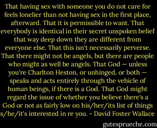 That having sex with someone you do not care for feels lonelier than not having sex in the first place, afterward.<br />That it is permissible to want.<br />That everybody is identical in their secret unspoken belief that way deep down they are different from everyone else. That this isn't necessarily perverse.<br />That there might not be angels, but there are people who might as well be angels.<br />That God — unless you're Charlton Heston, or unhinged, or both — speaks and acts entirely through the vehicle of human beings, if there is a God.<br />That God might regard the issue of whether you believe there's a God or not as fairly low on his/her/its list of things s/he/it's interested in re you. - David Foster Wallace