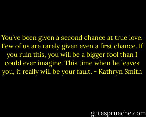 You’ve been given a second chance at true love. Few of us are rarely given even a first chance. If you ruin this, you will be a bigger fool than I could ever imagine. This time when he leaves you, it really will be your fault. - Kathryn Smith