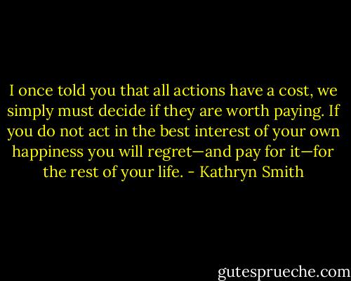 I once told you that all actions have a cost, we simply must decide if they are worth paying. If you do not act in the best interest of your own happiness you will regret—and pay for it—for the rest of your life. - Kathryn Smith