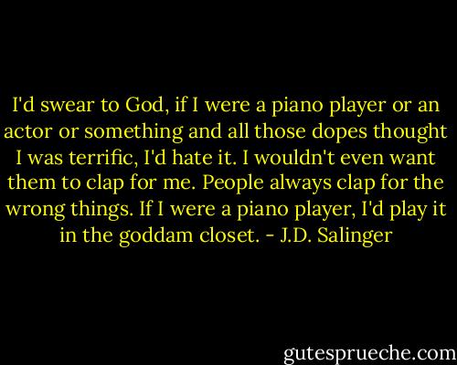 I'd swear to God, if I were a piano player or an actor or something and all those dopes thought I was terrific, I'd hate it. I wouldn't even want them to clap for me. People always clap for the wrong things. If I were a piano player, I'd play it in the goddam closet. - J.D. Salinger
