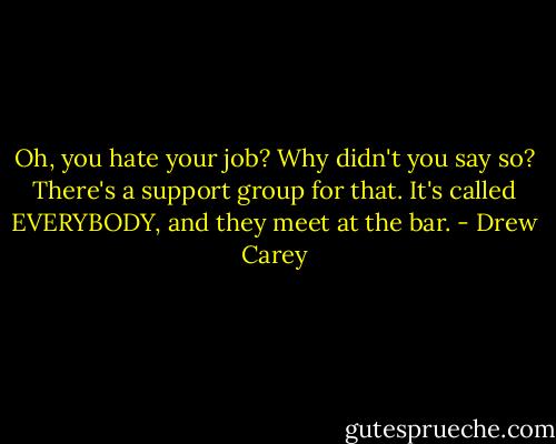 Oh, you hate your job? Why didn't you say so?<br />There's a support group for that. It's called EVERYBODY, and they meet at the bar. - Drew Carey