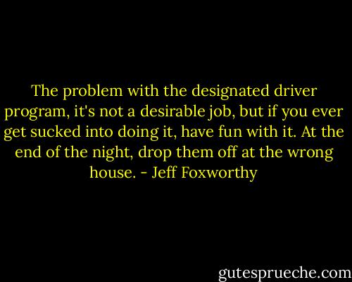 The problem with the designated driver program, it's not a desirable job, but if you ever get sucked into doing it, have fun with it. At the end of the night, drop them off at the wrong house. - Jeff Foxworthy